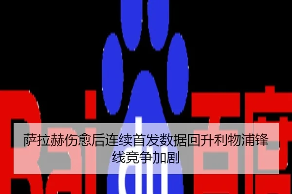 萨拉赫伤愈后连续首发数据回升利物浦锋线竞争加剧